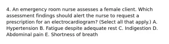 4. An emergency room nurse assesses a female client. Which assessment findings should alert the nurse to request a prescription for an electrocardiogram? (Select all that apply.) A. Hypertension B. Fatigue despite adequate rest C. Indigestion D. Abdominal pain E. Shortness of breath