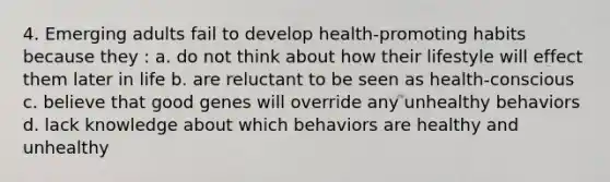 4. Emerging adults fail to develop health-promoting habits because they : a. do not think about how their lifestyle will effect them later in life b. are reluctant to be seen as health-conscious c. believe that good genes will override any unhealthy behaviors d. lack knowledge about which behaviors are healthy and unhealthy