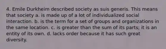 4. Emile Durkheim described society as suis generis. This means that society a. is made up of a lot of individualized social interaction. b. is the term for a set of groups and organizations in the same location. c. is greater than the sum of its parts; it is an entity of its own. d. lacks order because it has such great diversity.