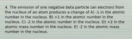 4. The emission of one negative beta particle (an electron) from the nucleus of an atom produces a change of A) -1 in the atomic number in the nucleus. B) +1 in the atomic number in the nucleus. C) -2 in the atomic number in the nucleus. D) +2 in the atomic mass number in the nucleus. E) -2 in the atomic mass number in the nucleus.