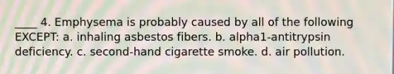 ____ 4. Emphysema is probably caused by all of the following EXCEPT: a. inhaling asbestos fibers. b. alpha1-antitrypsin deficiency. c. second-hand cigarette smoke. d. air pollution.