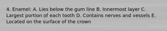 4. Enamel: A. Lies below the gum line B. Innermost layer C. Largest portion of each tooth D. Contains nerves and vessels E. Located on the surface of the crown