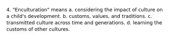 4. "Enculturation" means a. considering the impact of culture on a child's development. b. customs, values, and traditions. c. transmitted culture across time and generations. d. learning the customs of other cultures.