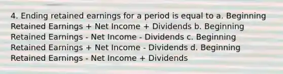 4. Ending retained earnings for a period is equal to a. Beginning Retained Earnings + Net Income + Dividends b. Beginning Retained Earnings - Net Income - Dividends c. Beginning Retained Earnings + Net Income - Dividends d. Beginning Retained Earnings - Net Income + Dividends