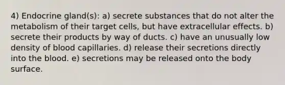 4) Endocrine gland(s): a) secrete substances that do not alter the metabolism of their target cells, but have extracellular effects. b) secrete their products by way of ducts. c) have an unusually low density of blood capillaries. d) release their secretions directly into the blood. e) secretions may be released onto the body surface.