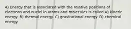 4) Energy that is associated with the relative positions of electrons and nuclei in atoms and molecules is called A) kinetic energy. B) thermal energy. C) gravitational energy. D) chemical energy.