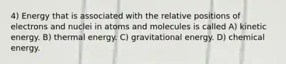 4) Energy that is associated with the relative positions of electrons and nuclei in atoms and molecules is called A) kinetic energy. B) thermal energy. C) gravitational energy. D) chemical energy.