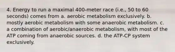 4. Energy to run a maximal 400-meter race (i.e., 50 to 60 seconds) comes from a. aerobic metabolism exclusively. b. mostly aerobic metabolism with some anaerobic metabolism. c. a combination of aerobic/anaerobic metabolism, with most of the ATP coming from anaerobic sources. d. the ATP-CP system exclusively.