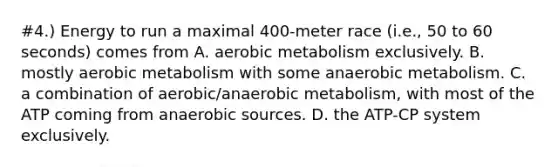 #4.) Energy to run a maximal 400-meter race (i.e., 50 to 60 seconds) comes from A. aerobic metabolism exclusively. B. mostly aerobic metabolism with some anaerobic metabolism. C. a combination of aerobic/anaerobic metabolism, with most of the ATP coming from anaerobic sources. D. the ATP-CP system exclusively.