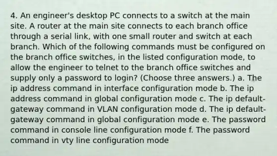 4. An engineer's desktop PC connects to a switch at the main site. A router at the main site connects to each branch office through a serial link, with one small router and switch at each branch. Which of the following commands must be configured on the branch office switches, in the listed configuration mode, to allow the engineer to telnet to the branch office switches and supply only a password to login? (Choose three answers.) a. The ip address command in interface configuration mode b. The ip address command in global configuration mode c. The ip default-gateway command in VLAN configuration mode d. The ip default-gateway command in global configuration mode e. The password command in console line configuration mode f. The password command in vty line configuration mode