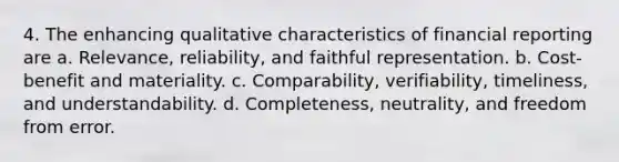 4. The enhancing qualitative characteristics of financial reporting are a. Relevance, reliability, and faithful representation. b. Cost-benefit and materiality. c. Comparability, verifiability, timeliness, and understandability. d. Completeness, neutrality, and freedom from error.