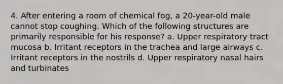 4. After entering a room of chemical fog, a 20-year-old male cannot stop coughing. Which of the following structures are primarily responsible for his response? a. Upper respiratory tract mucosa b. Irritant receptors in the trachea and large airways c. Irritant receptors in the nostrils d. Upper respiratory nasal hairs and turbinates