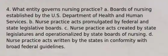 4. What entity governs nursing practice? a. Boards of nursing established by the U.S. Department of Health and Human Services. b. Nurse practice acts promulgated by federal and state legislative boards. c. Nurse practice acts created by state legislatures and operationalized by state boards of nursing. d. Nurse practice acts written by the states in conformity with broad federal guidelines.