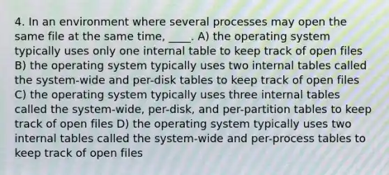 4. In an environment where several processes may open the same file at the same time, ____. A) the operating system typically uses only one internal table to keep track of open files B) the operating system typically uses two internal tables called the system-wide and per-disk tables to keep track of open files C) the operating system typically uses three internal tables called the system-wide, per-disk, and per-partition tables to keep track of open files D) the operating system typically uses two internal tables called the system-wide and per-process tables to keep track of open files