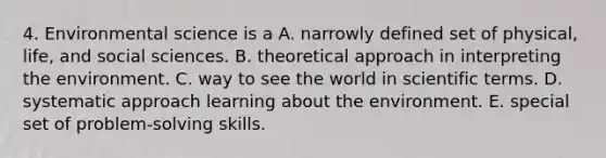 4. Environmental science is a A. narrowly defined set of physical, life, and social sciences. B. theoretical approach in interpreting the environment. C. way to see the world in scientific terms. D. systematic approach learning about the environment. E. special set of problem-solving skills.