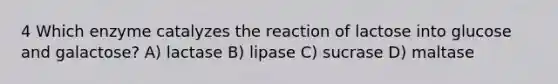 4 Which enzyme catalyzes the reaction of lactose into glucose and galactose? A) lactase B) lipase C) sucrase D) maltase