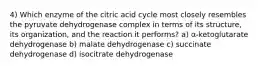 4) Which enzyme of the citric acid cycle most closely resembles the pyruvate dehydrogenase complex in terms of its structure, its organization, and the reaction it performs? a) α‑ketoglutarate dehydrogenase b) malate dehydrogenase c) succinate dehydrogenase d) isocitrate dehydrogenase