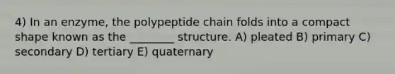 4) In an enzyme, the polypeptide chain folds into a compact shape known as the ________ structure. A) pleated B) primary C) secondary D) tertiary E) quaternary