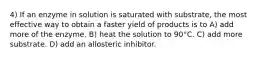 4) If an enzyme in solution is saturated with substrate, the most effective way to obtain a faster yield of products is to A) add more of the enzyme. B) heat the solution to 90°C. C) add more substrate. D) add an allosteric inhibitor.