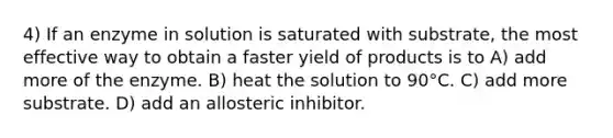 4) If an enzyme in solution is saturated with substrate, the most effective way to obtain a faster yield of products is to A) add more of the enzyme. B) heat the solution to 90°C. C) add more substrate. D) add an allosteric inhibitor.