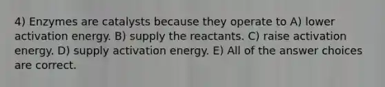 4) Enzymes are catalysts because they operate to A) lower activation energy. B) supply the reactants. C) raise activation energy. D) supply activation energy. E) All of the answer choices are correct.