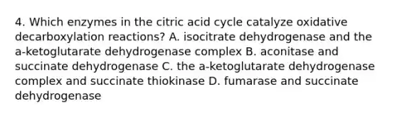 4. Which enzymes in the citric acid cycle catalyze oxidative decarboxylation reactions? A. isocitrate dehydrogenase and the a-ketoglutarate dehydrogenase complex B. aconitase and succinate dehydrogenase C. the a-ketoglutarate dehydrogenase complex and succinate thiokinase D. fumarase and succinate dehydrogenase