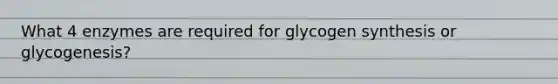 What 4 enzymes are required for glycogen synthesis or glycogenesis?