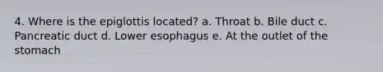 4. Where is the epiglottis located? a. Throat b. Bile duct c. Pancreatic duct d. Lower esophagus e. At the outlet of the stomach