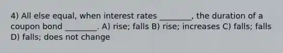 4) All else equal, when interest rates ________, the duration of a coupon bond ________. A) rise; falls B) rise; increases C) falls; falls D) falls; does not change