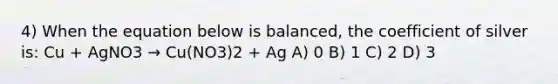 4) When the equation below is balanced, the coefficient of silver is: Cu + AgNO3 → Cu(NO3)2 + Ag A) 0 B) 1 C) 2 D) 3