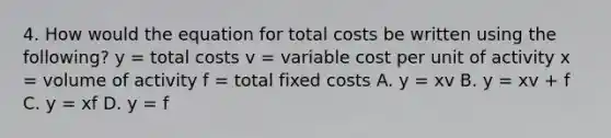 4. How would the equation for total costs be written using the following? y = total costs v = variable cost per unit of activity x = volume of activity f = total fixed costs A. y = xv B. y = xv + f C. y = xf D. y = f