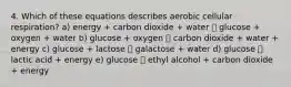 4. Which of these equations describes aerobic cellular respiration? a) energy + carbon dioxide + water 􀀏 glucose + oxygen + water b) glucose + oxygen 􀀏 carbon dioxide + water + energy c) glucose + lactose 􀀏 galactose + water d) glucose 􀀏 lactic acid + energy e) glucose 􀀏 ethyl alcohol + carbon dioxide + energy