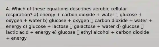 4. Which of these equations describes aerobic cellular respiration? a) energy + carbon dioxide + water 􀀏 glucose + oxygen + water b) glucose + oxygen 􀀏 carbon dioxide + water + energy c) glucose + lactose 􀀏 galactose + water d) glucose 􀀏 lactic acid + energy e) glucose 􀀏 ethyl alcohol + carbon dioxide + energy