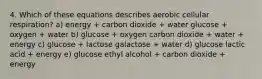 4. Which of these equations describes aerobic cellular respiration? a) energy + carbon dioxide + water glucose + oxygen + water b) glucose + oxygen carbon dioxide + water + energy c) glucose + lactose galactose + water d) glucose lactic acid + energy e) glucose ethyl alcohol + carbon dioxide + energy