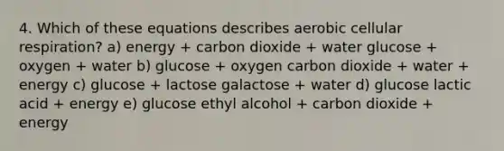 4. Which of these equations describes aerobic cellular respiration? a) energy + carbon dioxide + water glucose + oxygen + water b) glucose + oxygen carbon dioxide + water + energy c) glucose + lactose galactose + water d) glucose lactic acid + energy e) glucose ethyl alcohol + carbon dioxide + energy