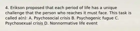 4. Erikson proposed that each period of life has a unique challenge that the person who reaches it must face. This task is called a(n): A. Psychosocial crisis B. Psychogenic fugue C. Psychosexual crisis D. Nonnormative life event