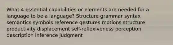 What 4 essential capabilities or elements are needed for a language to be a language? Structure grammar syntax semantics symbols reference gestures motions structure productivity displacement self-reflexiveness perception description inference judgment