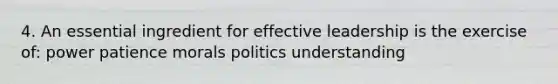 4. An essential ingredient for effective leadership is the exercise of: power patience morals politics understanding