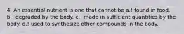 4. An essential nutrient is one that cannot be a.! found in food. b.! degraded by the body. c.! made in sufficient quantities by the body. d.! used to synthesize other compounds in the body.