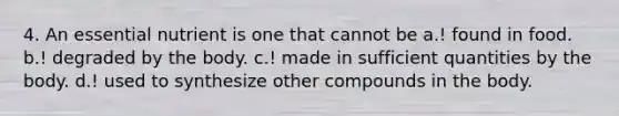 4. An essential nutrient is one that cannot be a.! found in food. b.! degraded by the body. c.! made in sufficient quantities by the body. d.! used to synthesize other compounds in the body.