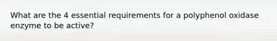 What are the 4 essential requirements for a polyphenol oxidase enzyme to be active?