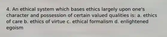 4. An ethical system which bases ethics largely upon one's character and possession of certain valued qualities is: a. ethics of care b. ethics of virtue c. ethical formalism d. enlightened egoism