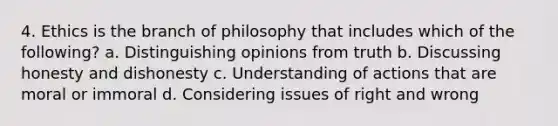 4. Ethics is the branch of philosophy that includes which of the following? a. Distinguishing opinions from truth b. Discussing honesty and dishonesty c. Understanding of actions that are moral or immoral d. Considering issues of right and wrong