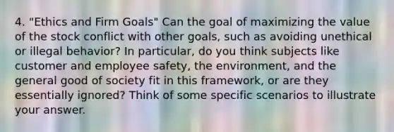 4. "Ethics and Firm Goals" Can the goal of maximizing the value of the stock conflict with other goals, such as avoiding unethical or illegal behavior? In particular, do you think subjects like customer and employee safety, the environment, and the general good of society fit in this framework, or are they essentially ignored? Think of some specific scenarios to illustrate your answer.