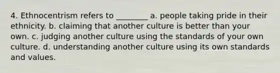 4. Ethnocentrism refers to ________ a. people taking pride in their ethnicity. b. claiming that another culture is better than your own. c. judging another culture using the standards of your own culture. d. understanding another culture using its own standards and values.