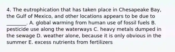 4. The eutrophication that has taken place in Chesapeake Bay, the Gulf of Mexico, and other locations appears to be due to ________. A. global warming from human use of fossil fuels B. pesticide use along the waterways C. heavy metals dumped in the sewage D. weather alone, because it is only obvious in the summer E. excess nutrients from fertilizers