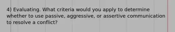 4) Evaluating. What criteria would you apply to determine whether to use passive, aggressive, or assertive communication to resolve a conflict?