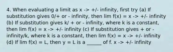 4. When evaluating a limit as x -> +/- infinity, first try (a) If substitution gives 0/+ or - infinity, then lim f(x) = x -> +/- infinity (b) If substitution gives k/ + or - infinity, where k is a constant, then lim f(x) = x -> +/- infinity (c) If substitution gives + or - infinity/k, where k is a constant, then lim f(x) = x -> +/- infinity (d) If lim f(x) = L, then y = L is a ______ of f. x -> +/- infinity