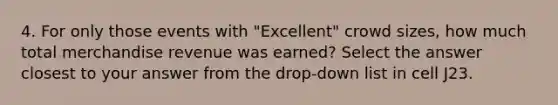 4. For only those events with "Excellent" crowd sizes, how much total merchandise revenue was earned? Select the answer closest to your answer from the drop-down list in cell J23.