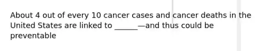 About 4 out of every 10 cancer cases and cancer deaths in the United States are linked to ______—and thus could be preventable